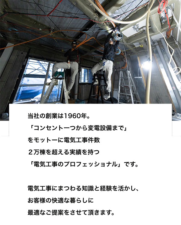 当社は電気工事にまつわる知識と経験を活かし、お客様に快適な暮らしに最適なご提案をさせていただきます